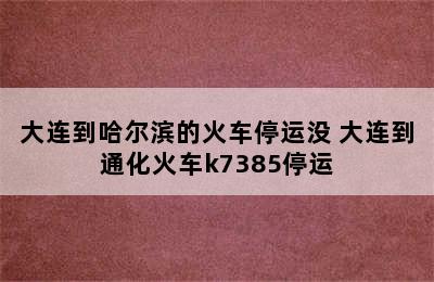 大连到哈尔滨的火车停运没 大连到通化火车k7385停运